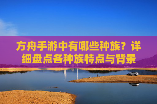方舟手游中有哪些种族?详细盘点各种族特点与背景