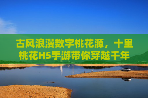 古风浪漫数字桃花源，十里桃花H5手游带你穿越千年，指尖共谱爱恋诗篇