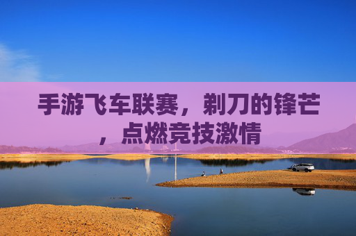 手游飞车联赛,剃刀的锋芒,点燃竞技激情