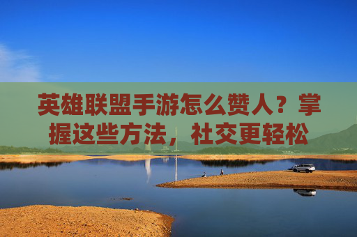 英雄联盟手游怎么赞人?掌握这些方法,社交更轻松