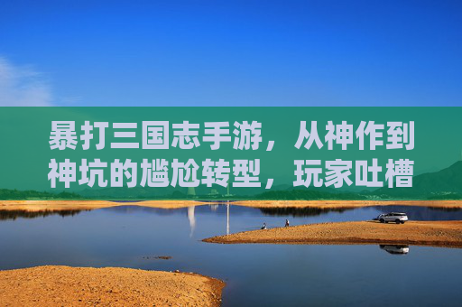 暴打三国志手游，从神作到神坑的尴尬转型，玩家吐槽声一片，暴打三国志手游，从神作到神坑的尴尬转型，玩家吐槽声一片