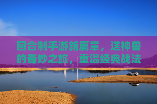 回合制手游新篇章，送神兽的奇妙之旅，重温经典战法与全新惊喜