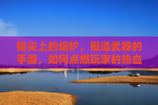指尖上的熔炉,锻造武器的手游,如何点燃玩家的热血与创造欲