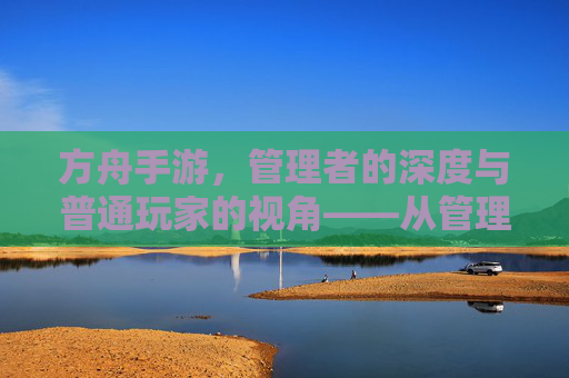 方舟手游,管理者的深度与普通玩家的视角——从管理到普通的游戏体验差异