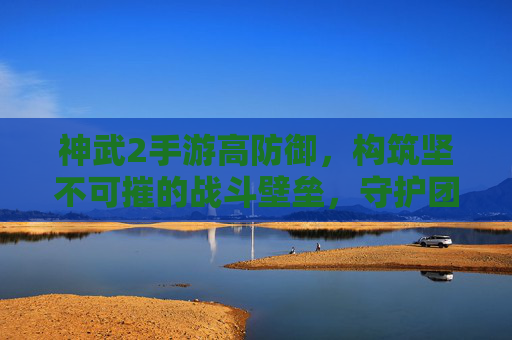 神武2手游高防御,构筑坚不可摧的战斗壁垒,守护团队荣耀与战斗优势