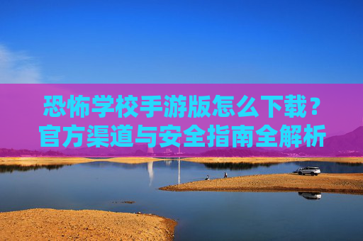 恐怖学校手游版怎么下载？官方渠道与安全指南全解析