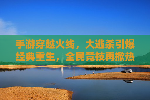 手游穿越火线，大逃杀引爆经典重生，全民竞技再掀热潮，手游穿越火线大逃杀，经典重生引爆全民竞技热潮