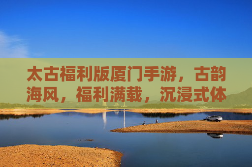 太古福利版厦门手游，古韵海风，福利满载，沉浸式体验厦门的数字魅力