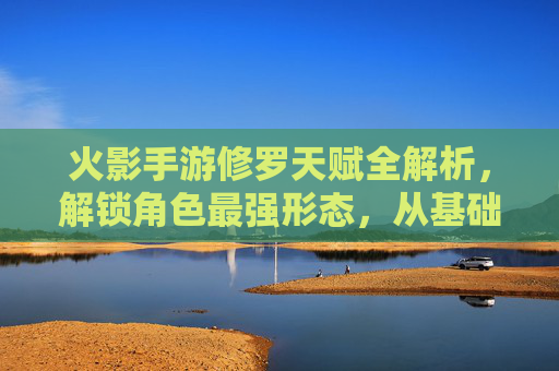 火影手游修罗天赋全解析,解锁角色最强形态,从基础到进阶的进阶之路