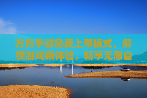 方舟手游免费上帝模式,解锁游戏新体验,畅享无限自由