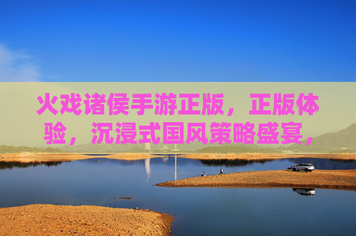 火戏诸侯手游正版，正版体验，沉浸式国风策略盛宴，玩转古代风云的公平竞技场，火戏诸侯正版手游，沉浸式国风策略盛宴，公平竞技玩转古代风云