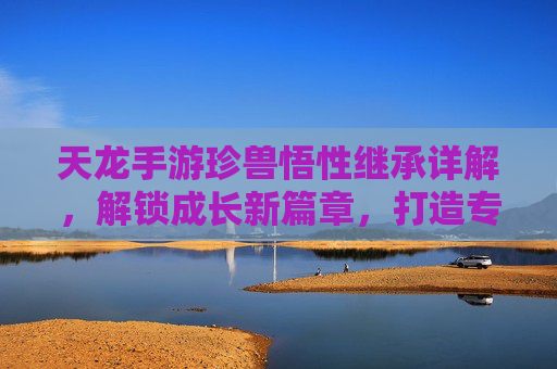 天龙手游珍兽悟性继承详解,解锁成长新篇章,打造专属神兽,天龙手游珍兽悟性继承详解,解锁成长新篇章,打造专属神兽