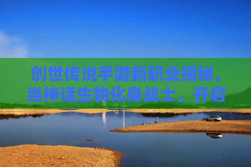 创世传说手游新职业揭秘,当神话生物化身战士,开启全新冒险篇章,创世传说手游新职业揭秘,神话生物化身为战士,开启全新冒险篇章
