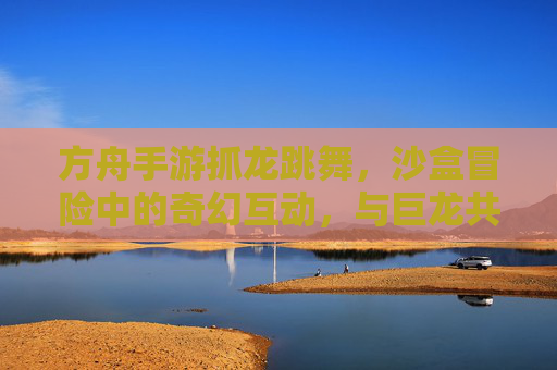 方舟手游抓龙跳舞,沙盒冒险中的奇幻互动,与巨龙共舞的欢乐时刻