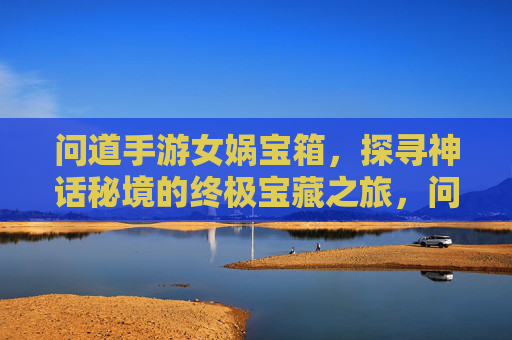 问道手游女娲宝箱,探寻神话秘境的终极宝藏之旅,问道手游女娲宝箱,探寻神话秘境的终极宝藏之旅