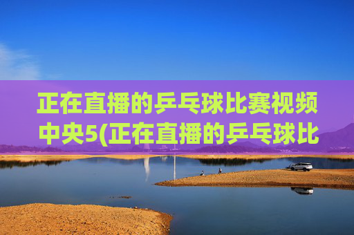 正在直播的乒乓球比赛视频中央5(正在直播的乒乓球比赛视频中央5台)