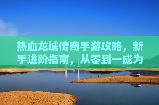 热血龙城传奇手游攻略，新手进阶指南，从零到一成为龙城霸主，热血龙城传奇手游新手进阶攻略，从零到一成为龙城霸主