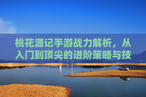 桃花源记手游战力解析，从入门到顶尖的进阶策略与技巧