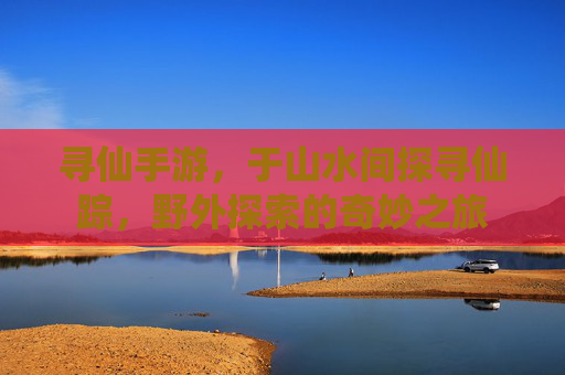 寻仙手游，于山水间探寻仙踪，野外探索的奇妙之旅