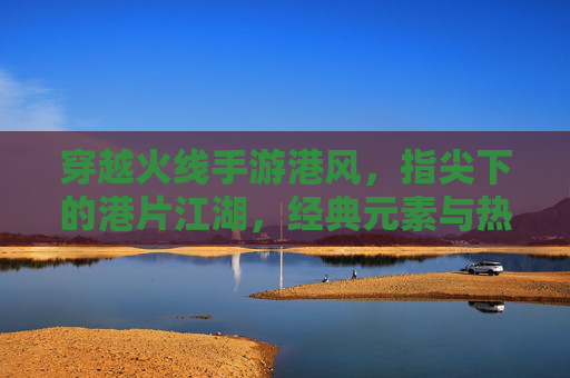 穿越火线手游港风,指尖下的港片江湖,经典元素与热血精神的再燃,穿越火线手游港风,指尖下的港片江湖,经典元素与热血精神的再燃