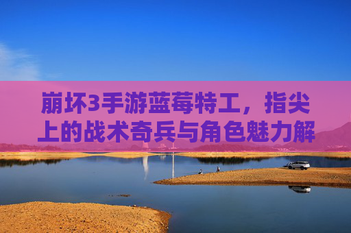 崩坏3手游蓝莓特工，指尖上的战术奇兵与角色魅力解析