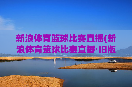 新浪体育篮球比赛直播(新浪体育篮球比赛直播·旧版最佳.新玩法.top)