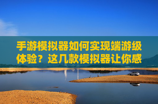 手游模拟器如何实现端游级体验？这几款模拟器让你感受真实端游的魅力