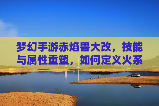 梦幻手游赤焰兽大改,技能与属性重塑,如何定义火系神兽新标杆?
