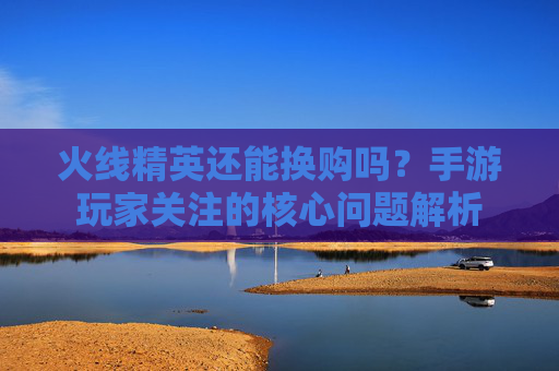 火线精英还能换购吗？手游玩家关注的核心问题解析