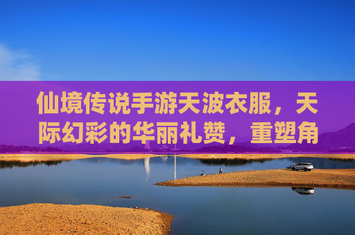 仙境传说手游天波衣服,天际幻彩的华丽礼赞,重塑角色奇幻风姿