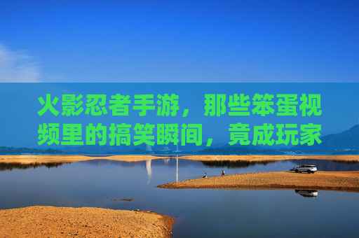 火影忍者手游，那些笨蛋视频里的搞笑瞬间，竟成玩家间的梗文化，火影忍者手游，那些笨蛋视频的搞笑瞬间，竟成玩家间的梗文化