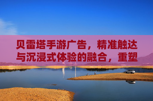 贝雷塔手游广告，精准触达与沉浸式体验的融合，重塑游戏营销格局，贝雷塔手游广告，精准触达与沉浸式体验的融合，重塑游戏营销格局