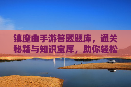 镇魔曲手游答题题库,通关秘籍与知识宝库,助你轻松拿高分