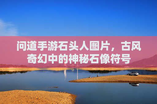 问道手游石头人图片,古风奇幻中的神秘石像符号