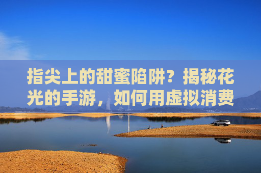 指尖上的甜蜜陷阱？揭秘花光的手游，如何用虚拟消费点燃现实欲望