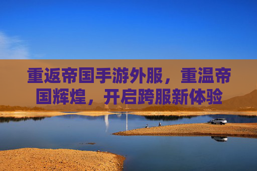 重返帝国手游外服,重温帝国辉煌,开启跨服新体验