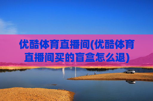 优酷体育直播间(优酷体育直播间买的盲盒怎么退)