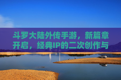 斗罗大陆外传手游，新篇章开启，经典IP的二次创作与沉浸式体验