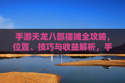 手游天龙八部摆摊全攻略,位置、技巧与收益解析,手游天龙八部摆摊全攻略,位置、技巧与收益解析