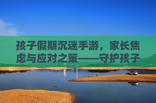 孩子假期沉迷手游，家长焦虑与应对之策——守护孩子成长，从屏幕控制到生活平衡的实践