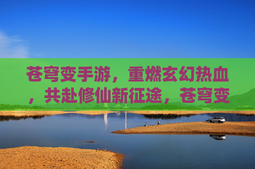 苍穹变手游,重燃玄幻热血,共赴修仙新征途,苍穹变手游,重燃玄幻热血,共赴修仙新征途