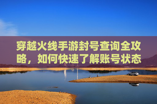 穿越火线手游封号查询全攻略,如何快速了解账号状态与解封途径?