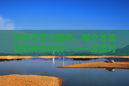 手游天君与幽冥,哪个才是你的神级伙伴?——深度对比与选择指南