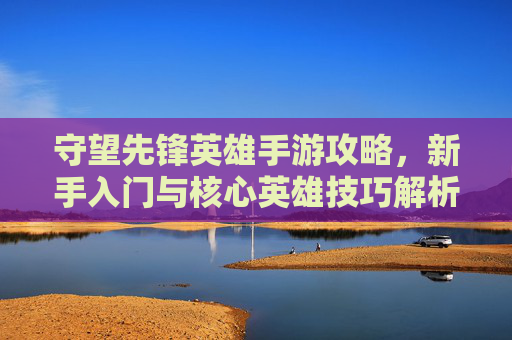 守望先锋英雄手游攻略,新手入门与核心英雄技巧解析,轻松掌握指尖英雄战局