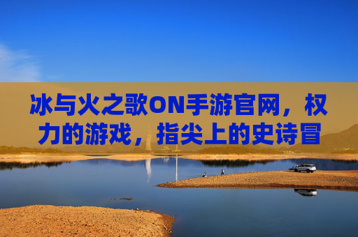 冰与火之歌ON手游官网,权力的游戏,指尖上的史诗冒险