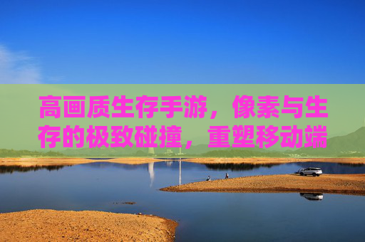 高画质生存手游,像素与生存的极致碰撞,重塑移动端冒险体验,高画质生存手游,像素与生存的极致碰撞,重塑移动端冒险体验