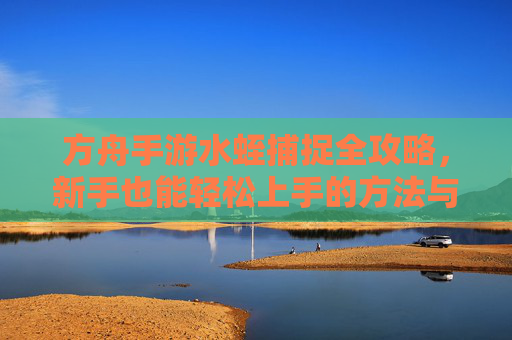 方舟手游水蛭捕捉全攻略，新手也能轻松上手的方法与技巧