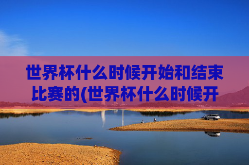 世界杯什么时候开始和结束比赛的(世界杯什么时候开始和结束比赛的)