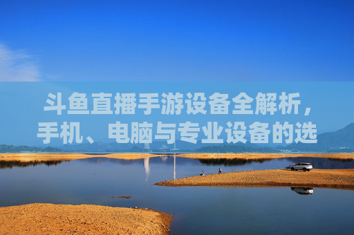 斗鱼直播手游设备全解析，手机、电脑与专业设备的选择指南