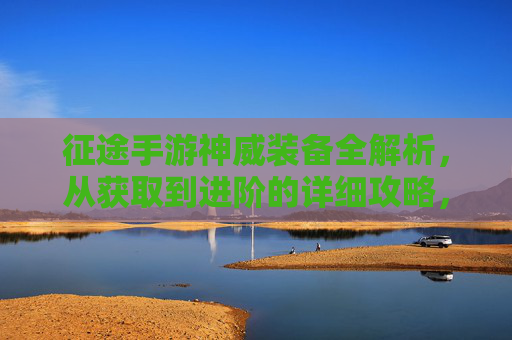 征途手游神威装备全解析，从获取到进阶的详细攻略，助你战力飙升！